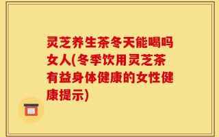 灵芝养生茶冬天能喝吗女人(冬季饮用灵芝茶有益身体健康的女性健康提示)