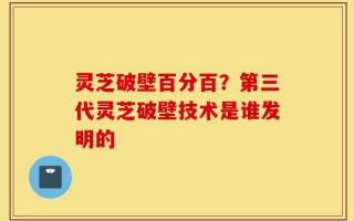 灵芝破壁百分百？第三代灵芝破壁技术是谁发明的