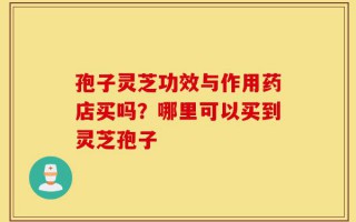 孢子灵芝功效与作用药店买吗？哪里可以买到灵芝孢子