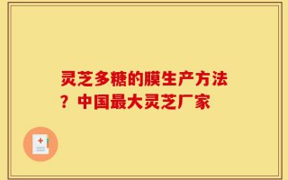 灵芝多糖的膜生产方法？中国最大灵芝厂家