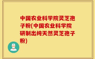 中国农业科学院灵芝孢子粉(中国农业科学院研制出纯天然灵芝孢子粉)