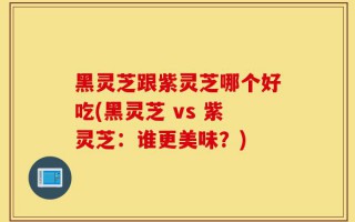 黑灵芝跟紫灵芝哪个好吃(黑灵芝 vs 紫灵芝：谁更美味？)