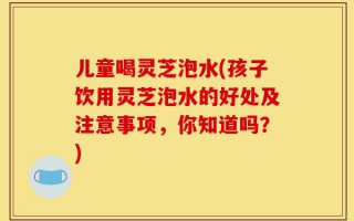 儿童喝灵芝泡水(孩子饮用灵芝泡水的好处及注意事项，你知道吗？)