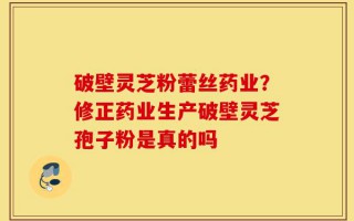 破壁灵芝粉蕾丝药业？修正药业生产破壁灵芝孢子粉是真的吗