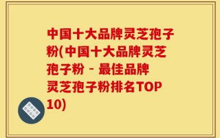 中国十大品牌灵芝孢子粉(中国十大品牌灵芝孢子粉 - 最佳品牌灵芝孢子粉排名TOP10)