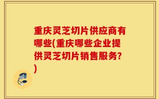 重庆灵芝切片供应商有哪些(重庆哪些企业提供灵芝切片销售服务？)