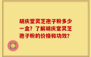 胡庆堂灵芝孢子粉多少一盒？了解胡庆堂灵芝孢子粉的价格和功效？