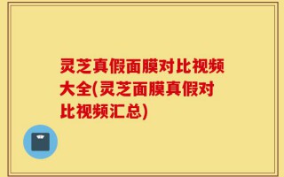 灵芝真假面膜对比视频大全(灵芝面膜真假对比视频汇总)