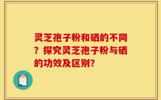 灵芝孢子粉和硒的不同？探究灵芝孢子粉与硒的功效及区别？