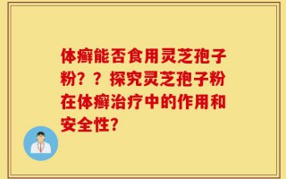 体癣能否食用灵芝孢子粉？？探究灵芝孢子粉在体癣治疗中的作用和安全性？