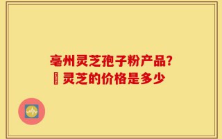 亳州灵芝孢子粉产品？焄灵芝的价格是多少