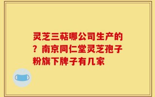 灵芝三萜哪公司生产的？南京同仁堂灵芝孢子粉旗下牌子有几家