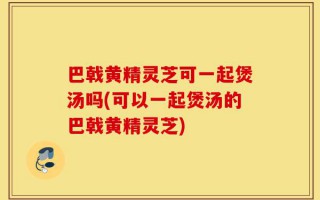 巴戟黄精灵芝可一起煲汤吗(可以一起煲汤的巴戟黄精灵芝)