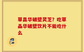 草昌华破壁灵芝？吃草晶华破壁饮片不能吃什么