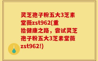 灵芝孢子粉五大3芝素堂薇zst962(重拾健康之路，尝试灵芝孢子粉五大3芝素堂薇zst962!)