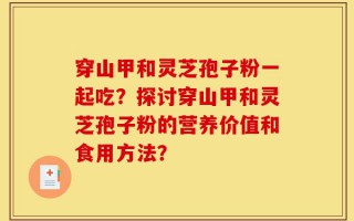 穿山甲和灵芝孢子粉一起吃？探讨穿山甲和灵芝孢子粉的营养价值和食用方法？