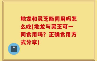 地龙和灵芝能同用吗怎么吃(地龙与灵芝可一同食用吗？正确食用方式分享)