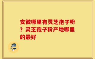 安徽哪里有灵芝孢子粉？灵芝孢子粉产地哪里的最好