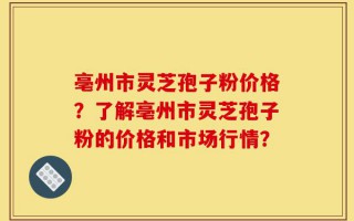 亳州市灵芝孢子粉价格？了解亳州市灵芝孢子粉的价格和市场行情？