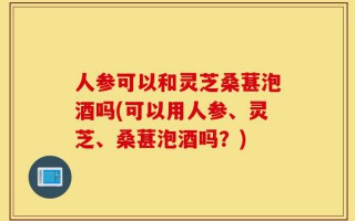 人参可以和灵芝桑葚泡酒吗(可以用人参、灵芝、桑葚泡酒吗？)