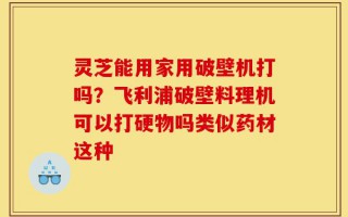 灵芝能用家用破壁机打吗？飞利浦破壁料理机可以打硬物吗类似药材这种