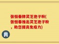 张恒春牌灵芝孢子粉(张恒春推出灵芝孢子粉，助您提高免疫力)