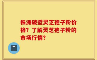 株洲破壁灵芝孢子粉价格？了解灵芝孢子粉的市场行情？