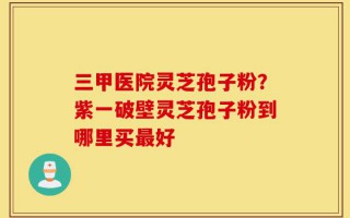 三甲医院灵芝孢子粉？紫一破壁灵芝孢子粉到哪里买最好