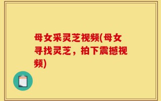 母女采灵芝视频(母女寻找灵芝，拍下震撼视频)