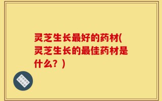 灵芝生长最好的药材(灵芝生长的最佳药材是什么？)