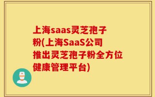 上海saas灵芝孢子粉(上海SaaS公司推出灵芝孢子粉全方位健康管理平台)