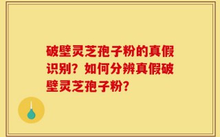 破壁灵芝孢子粉的真假识别？如何分辨真假破壁灵芝孢子粉？