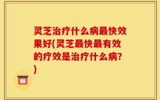 灵芝治疗什么病最快效果好(灵芝最快最有效的疗效是治疗什么病？)