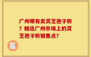 广州哪有卖灵芝孢子粉？精选广州市场上的灵芝孢子粉销售点？