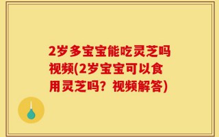 2岁多宝宝能吃灵芝吗视频(2岁宝宝可以食用灵芝吗？视频解答)