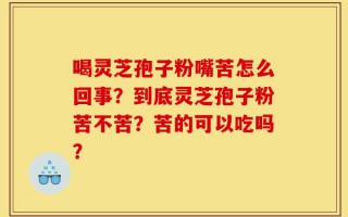 喝灵芝孢子粉嘴苦怎么回事？到底灵芝孢子粉苦不苦？苦的可以吃吗？