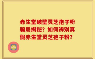 赤生堂破壁灵芝孢子粉骗局揭秘？如何辨别真假赤生堂灵芝孢子粉？