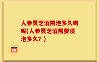 人参灵芝酒需泡多久喝呢(人参灵芝酒需要浸泡多久？)