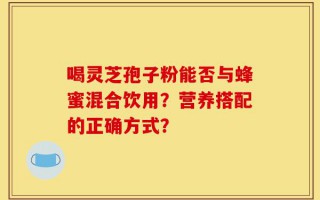 喝灵芝孢子粉能否与蜂蜜混合饮用？营养搭配的正确方式？