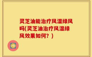 灵芝油能治疗风湿绿风吗(灵芝油治疗风湿绿风效果如何？)