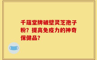 千蕴堂牌破壁灵芝孢子粉？提高免疫力的神奇保健品？