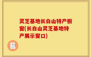 灵芝基地长白山特产橱窗(长白山灵芝基地特产展示窗口)