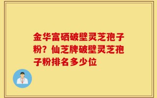 金华富硒破壁灵芝孢子粉？仙芝牌破壁灵芝孢子粉排名多少位