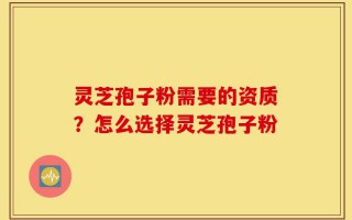 灵芝孢子粉需要的资质？怎么选择灵芝孢子粉