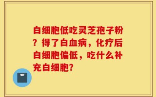 白细胞低吃灵芝孢子粉？得了白血病，化疗后白细胞偏低，吃什么补充白细胞？