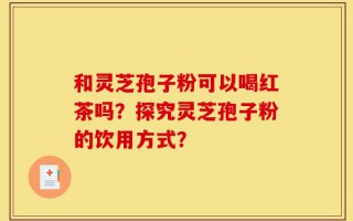 和灵芝孢子粉可以喝红茶吗？探究灵芝孢子粉的饮用方式？