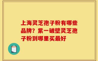 上海灵芝孢子粉有哪些品牌？紫一破壁灵芝孢子粉到哪里买最好