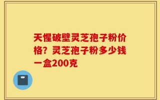 天惺破壁灵芝孢子粉价格？灵芝孢子粉多少钱一盒200克