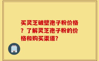 买灵芝破壁孢子粉价格？了解灵芝孢子粉的价格和购买渠道？