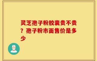 灵芝孢子粉胶囊贵不贵？孢子粉市面售价是多少